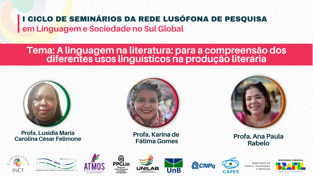 O I Ciclo de Seminários da Rede Lusófona de Pesquisa em Linguagem e Sociedade no Sul Global (RLSG) é organizado pelo Grupo de Estudos Críticos em Discurso e Sociedade - Atmos, da Universidade da Integração Internacional da Lusofonia Afro-brasileira (Unilab), pelo Laboratório de Estudos Críticos do Discurso (LabEC/UnB) em parceria com o INCT Caleidoscópio. O evento também conta com apoio do Programa de Pós-Graduação em Estudos da Linguagem (PPGLin/Unilab).